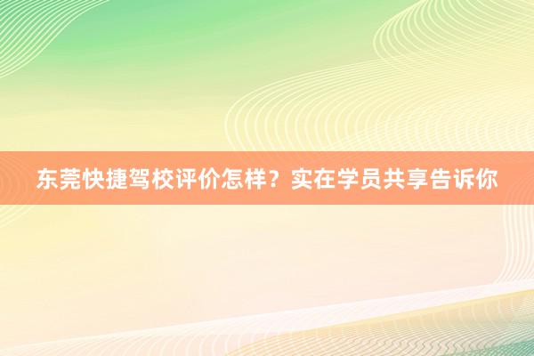 东莞快捷驾校评价怎样？实在学员共享告诉你